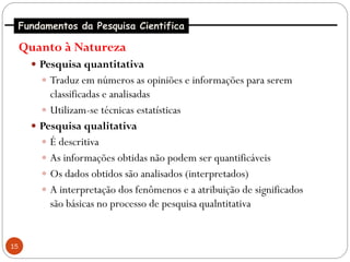 Fundamentos da Pesquisa Cientifica

     Quanto à Natureza
       Pesquisa quantitativa
         Traduz em números as opiniões e informações para serem
          classificadas e analisadas
         Utilizam-se técnicas estatísticas
       Pesquisa qualitativa
         É descritiva
         As informações obtidas não podem ser quantificáveis
         Os dados obtidos são analisados (interpretados)
         A interpretação dos fenômenos e a atribuição de significados
          são básicas no processo de pesquisa qualntitativa


15
 
