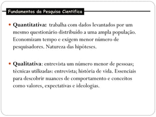 Fundamentos da Pesquisa Cientifica


 Quantitativa: trabalha com dados levantados por um
  mesmo questionário distribuído a uma ampla população.
  Economizam tempo e exigem menor número de
  pesquisadores. Natureza das hipóteses.

 Qualitativa: entrevista um número menor de pessoas;
  técnicas utilizadas: entrevista; história de vida. Essenciais
  para descobrir nuances de comportamento e conceitos
  como valores, expectativas e ideologias.
 