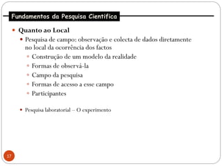 Fundamentos da Pesquisa Cientifica

      Quanto ao Local
        Pesquisa de campo: observação e colecta de dados diretamente
         no local da ocorrência dos factos
          Construção de um modelo da realidade
          Formas de observá-la
          Campo da pesquisa
          Formas de acesso a esse campo
          Participantes

        Pesquisa laboratorial – O experimento




17
 