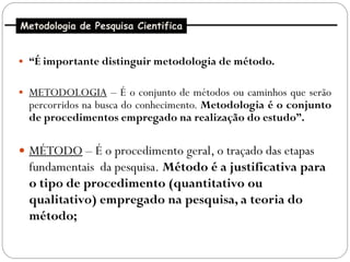 Metodologia de Pesquisa Cientifica


 “É importante distinguir metodologia de método.


 METODOLOGIA – É o conjunto de métodos ou caminhos que serão
  percorridos na busca do conhecimento. Metodologia é o conjunto
  de procedimentos empregado na realização do estudo”.

 MÉTODO – É o procedimento geral, o traçado das etapas
  fundamentais da pesquisa. Método é a justificativa para
  o tipo de procedimento (quantitativo ou
  qualitativo) empregado na pesquisa, a teoria do
  método;
 