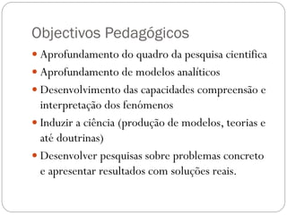 Objectivos Pedagógicos
 Aprofundamento do quadro da pesquisa cientifica
 Aprofundamento de modelos analíticos
 Desenvolvimento das capacidades compreensão e
  interpretação dos fenómenos
 Induzir a ciência (produção de modelos, teorias e
  até doutrinas)
 Desenvolver pesquisas sobre problemas concreto
  e apresentar resultados com soluções reais.
 