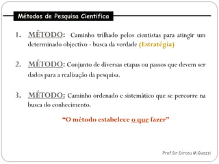 Métodos de Pesquisa Cientifica


     1. MÉTODO: Caminho trilhado pelos cientistas para atingir um
         determinado objectivo - busca da verdade (Estratégia)

     2. MÉTODO: Conjunto de diversas etapas ou passos que devem ser
         dados para a realização da pesquisa.

     3. MÉTODO: Caminho ordenado e sistemático que se percorre na
         busca do conhecimento.

                      “O método estabelece o que fazer”



20                                                       Prof.Dr.Dirceu M.Guazzi
 