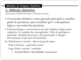 Métodos de Pesquisa Cientifica

1. Método dedutivo
Descartes (1956) Pensador e filósofo francês

 O raciocínio dedutivo é uma operação pela qual se conclui a
  partir de premissas, uma conclusão que é consequência
  lógica e necessária das premissas.
 É possível chegar a certeza através da razão. Explora a lógica numa
  sequência. É o caminho das consequências . Parte do geral para o
  particular. Partindo das teorias e leis gerais pode-se chegar a
  determinação ou previsão de fenómenos
Ex: Todo homem é mortal – Universal, geral, maior
    Pedro é homem – particular, menor
    Logo: Pedro é mortal - conclusão
       = RACIOCÍNIO/ SILOGISMO (Aristóteles)
 