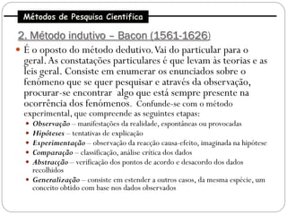 Métodos de Pesquisa Cientifica

2. Método indutivo – Bacon (1561-1626)
 É o oposto do método dedutivo. Vai do particular para o
  geral. As constatações particulares é que levam às teorias e as
  leis geral. Consiste em enumerar os enunciados sobre o
  fenómeno que se quer pesquisar e através da observação,
  procurar-se encontrar algo que está sempre presente na
  ocorrência dos fenómenos. Confunde-se com o método
  experimental, que compreende as seguintes etapas:
   Observação – manifestações da realidade, espontâneas ou provocadas
   Hipóteses – tentativas de explicação
   Experimentação – observação da reacção causa-efeito, imaginada na hipótese
   Comparação – classificação, análise crítica dos dados
   Abstracção – verificação dos pontos de acordo e desacordo dos dados
    recolhidos
   Generalização – consiste em estender a outros casos, da mesma espécie, um
    conceito obtido com base nos dados observados
 