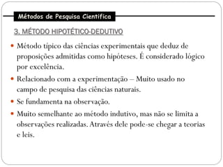 Métodos de Pesquisa Cientifica

 3. MÉTODO HIPOTÉTICO-DEDUTIVO
 Método típico das ciências experimentais que deduz de
  proposições admitidas como hipóteses. É considerado lógico
  por excelência.
 Relacionado com a experimentação – Muito usado no
  campo de pesquisa das ciências naturais.
 Se fundamenta na observação.
 Muito semelhante ao método indutivo, mas não se limita a
  observações realizadas. Através dele pode-se chegar a teorias
  e leis.
 