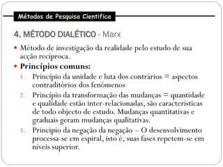 Métodos de Pesquisa Cientifica

4. MÉTODO DIALÉTICO - Marx
 Método de investigação da realidade pelo estudo de sua
  acção recíproca.
 Princípios comuns:
  1. Princípio da unidade e luta dos contrários = aspectos
      contraditórios dos fenómenos
  2. Princípio da transformação das mudanças = quantidade
      e qualidade estão inter-relacionadas, são características
      de todo objecto de estudo. Mudanças quantitativas e
      graduais geram mudanças qualitativas.
  3. Principio da negação da negação – O desenvolvimento
      processa-se em espiral, isto é, suas fases repetem-se em
      níveis superior.
 