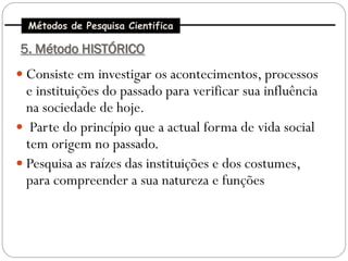 Métodos de Pesquisa Cientifica

5. Método HISTÓRICO
 Consiste em investigar os acontecimentos, processos
  e instituições do passado para verificar sua influência
  na sociedade de hoje.
 Parte do princípio que a actual forma de vida social
  tem origem no passado.
 Pesquisa as raízes das instituições e dos costumes,
  para compreender a sua natureza e funções
 
