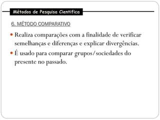 Métodos de Pesquisa Cientifica

6. MÉTODO COMPARATIVO

 Realiza comparações com a finalidade de verificar
  semelhanças e diferenças e explicar divergências.
 É usado para comparar grupos/sociedades do
  presente no passado.
 