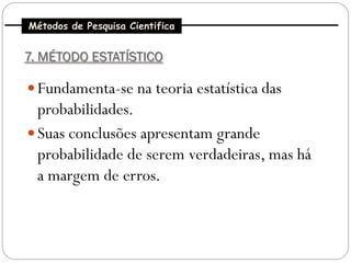 Métodos de Pesquisa Cientifica


7. MÉTODO ESTATÍSTICO

 Fundamenta-se na teoria estatística das
  probabilidades.
 Suas conclusões apresentam grande
  probabilidade de serem verdadeiras, mas há
  a margem de erros.
 