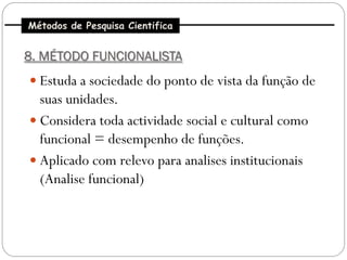 Métodos de Pesquisa Cientifica


8. MÉTODO FUNCIONALISTA
 Estuda a sociedade do ponto de vista da função de
  suas unidades.
 Considera toda actividade social e cultural como
  funcional = desempenho de funções.
 Aplicado com relevo para analises institucionais
  (Analise funcional)
 