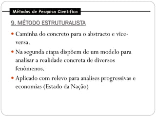 Métodos de Pesquisa Cientifica

9. MÉTODO ESTRUTURALISTA
 Caminha do concreto para o abstracto e vice-
  versa.
 Na segunda etapa dispõem de um modelo para
  analisar a realidade concreta de diversos
  fenómenos.
 Aplicado com relevo para analises progressivas e
  economias (Estado da Nação)
 