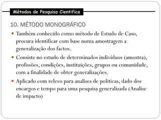Métodos de Pesquisa Cientifica

10. MÉTODO MONOGRÁFICO
 Também conhecido como método de Estudo de Caso,
  procura identificar com base numa amostragem a
  generalização dos factos.
 Consiste no estudo de determinados indivíduos (amostra),
  profissões, condições, instituições, grupos ou comunidade,
  com a finalidade de obter generalizações.
 Aplicado com relevo para analises de politicas, dado dos
  encargos e tempo para uma pesquisa generalizada (Analise
  de impacto)
 