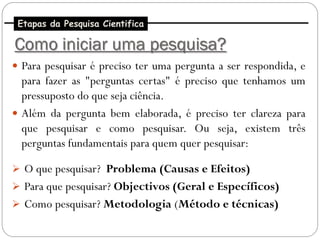 Etapas da Pesquisa Cientifica

Como iniciar uma pesquisa?
 Para pesquisar é preciso ter uma pergunta a ser respondida, e
  para fazer as "perguntas certas" é preciso que tenhamos um
  pressuposto do que seja ciência.
 Além da pergunta bem elaborada, é preciso ter clareza para
  que pesquisar e como pesquisar. Ou seja, existem três
  perguntas fundamentais para quem quer pesquisar:

 O que pesquisar? Problema (Causas e Efeitos)
 Para que pesquisar? Objectivos (Geral e Específicos)
 Como pesquisar? Metodologia (Método e técnicas)
 