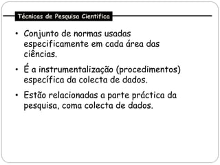 Técnicas de Pesquisa Cientifica

• Conjunto de normas usadas
  especificamente em cada área das
  ciências.
• É a instrumentalização (procedimentos)
  específica da colecta de dados.
• Estão relacionadas a parte práctica da
  pesquisa, coma colecta de dados.
 