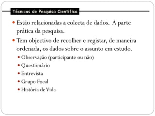 Técnicas de Pesquisa Cientifica

 Estão relacionadas a colecta de dados. A parte
  prática da pesquisa.
 Tem objectivo de recolher e registar, de maneira
  ordenada, os dados sobre o assunto em estudo.
   Observação (participante ou não)
   Questionário
   Entrevista
   Grupo Focal
   História de Vida
 