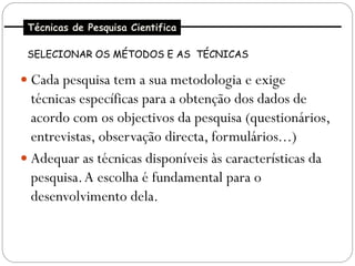 Técnicas de Pesquisa Cientifica

 SELECIONAR OS MÉTODOS E AS TÉCNICAS

 Cada pesquisa tem a sua metodologia e exige
  técnicas específicas para a obtenção dos dados de
  acordo com os objectivos da pesquisa (questionários,
  entrevistas, observação directa, formulários...)
 Adequar as técnicas disponíveis às características da
  pesquisa. A escolha é fundamental para o
  desenvolvimento dela.
 