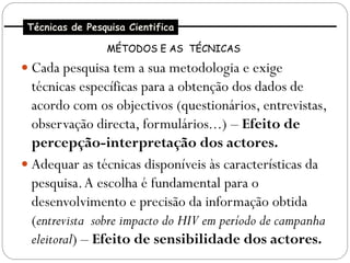 Técnicas de Pesquisa Cientifica

                 MÉTODOS E AS TÉCNICAS

 Cada pesquisa tem a sua metodologia e exige
  técnicas específicas para a obtenção dos dados de
  acordo com os objectivos (questionários, entrevistas,
  observação directa, formulários...) – Efeito de
  percepção-interpretação dos actores.
 Adequar as técnicas disponíveis às características da
  pesquisa. A escolha é fundamental para o
  desenvolvimento e precisão da informação obtida
  (entrevista sobre impacto do HIV em período de campanha
  eleitoral) – Efeito de sensibilidade dos actores.
 