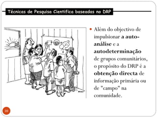 Técnicas de Pesquisa Cientifica baseadas no DRP



                                       Além do objectivo de
                                        impulsionar a auto-
                                        análise e a
                                        autodeterminação
                                        de grupos comunitários,
                                        o propósito do DRP é a
                                        obtenção directa de
                                        informação primária ou
                                        de "campo" na
                                        comunidade.

39
 