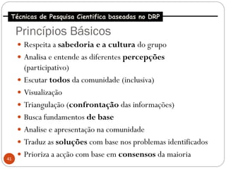 Técnicas de Pesquisa Cientifica baseadas no DRP

     Princípios Básicos
      Respeita a sabedoria e a cultura do grupo
      Analisa e entende as diferentes percepções
       (participativo)
      Escutar todos da comunidade (inclusiva)
      Visualização
      Triangulação (confrontação das informações)
      Busca fundamentos de base
      Analise e apresentação na comunidade
      Traduz as soluções com base nos problemas identificados

41
      Prioriza a acção com base em consensos da maioria
 