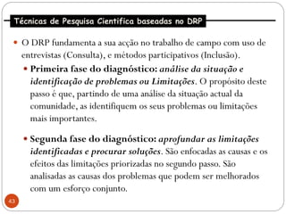 Técnicas de Pesquisa Cientifica baseadas no DRP

  O DRP fundamenta a sua acção no trabalho de campo com uso de
     entrevistas (Consulta), e métodos participativos (Inclusão).
      Primeira fase do diagnóstico: análise da situação e
       identificação de problemas ou Limitações. O propósito deste
       passo é que, partindo de uma análise da situação actual da
       comunidade, as identifiquem os seus problemas ou limitações
       mais importantes.
      Segunda fase do diagnóstico: aprofundar as limitações
       identificadas e procurar soluções. São enfocadas as causas e os
       efeitos das limitações priorizadas no segundo passo. São
       analisadas as causas dos problemas que podem ser melhorados
       com um esforço conjunto.
43
 