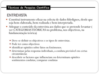 Técnicas de Pesquisa Cientifica

ENTREVISTA
 Constitui instrumento eficaz na colecta de dados fidedignos, desde que
  seja bem elaborada, bem realizada e bem interpretada.
 Adequar o conteúdo da entrevista aos dados que se pretende levantar (
  ver CATEGORIAS TEÓRICAS no problema, nos objectivos, na
  fundamentação teórica)

   Deve-se definir os objectivos e os tipos de entrevistas.
   Pode ter como objectivos
   identificar opiniões sobre fatos ou fenómenos.
   determinar pelas respostas individuais, a conduta previsível em certas
    circunstâncias
   descobrir os factores que influenciam ou determinam opiniões
    sentimentos condutas, comparar condutas
 