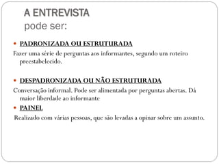 A ENTREVISTA
    pode ser:
 PADRONIZADA OU ESTRUTURADA
Fazer uma série de perguntas aos informantes, segundo um roteiro
  preestabelecido.

 DESPADRONIZADA OU NÃO ESTRUTURADA
Conversação informal. Pode ser alimentada por perguntas abertas. Dá
  maior liberdade ao informante
 PAINEL
Realizado com várias pessoas, que são levadas a opinar sobre um assunto.
 