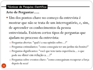 Técnicas de Pesquisa Cientifica

     Arte de Perguntar…..
      Um dos pontos-chave no começo da entrevista é
      mostrar que não se trata de um interrogatório, e, sim,
      de apreender os conhecimentos da pessoa
      entrevistada. Existem certos tipos de perguntas que
      ajudam no processo da entrevista:
       o Perguntas abertas: "qual é a sua opinião sobre...?"
       o Perguntas estimulantes: "como conseguiu ter um jardim tão bonito?"
       o Perguntas dignificantes: "você que tem tanta experiência... o que
         pode me dizer em relação a…?"
       o Perguntas sobre eventos-chave: "como conseguiram recuperar a força
         depois da seca?
46
 