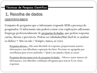 Técnicas de Pesquisa Cientifica

1. Recolha de dados
QUESTIONÁRIOS
Conjunto de perguntas que o informante responde SEM a presença do
pesquisador. O informante não poderá contar com explicações adicionais.
Emprego preferencialmente de perguntas fechadas, que pedem respostas
curtas, diretas e previsíveis. Podem ser tabuladas(Mais fácil de se analisar
os dados) = Sim ou não / Sempre, nunca, as vezes
    Perguntas abertas – Dão mais liberdade de respostas, proporcionam maiores
    informações, mas dificultam a apuração dos fatos. Precisam ser agrupadas por
    semelhanças para serem analisadas = Qual a sua opinião, Quais as causas
    Perguntas abertas numa série de perguntas fechadas – Oferece maior número de
    informações, sem dificultar a tabulação.(Perguntas para marcar X em várias
    respostas)
 
