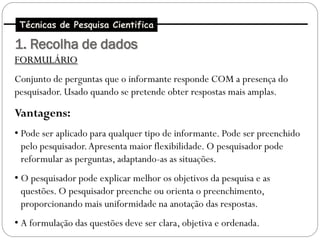 Técnicas de Pesquisa Cientifica

1. Recolha de dados
FORMULÁRIO
Conjunto de perguntas que o informante responde COM a presença do
pesquisador. Usado quando se pretende obter respostas mais amplas.

Vantagens:
• Pode ser aplicado para qualquer tipo de informante. Pode ser preenchido
  pelo pesquisador. Apresenta maior flexibilidade. O pesquisador pode
  reformular as perguntas, adaptando-as as situações.
• O pesquisador pode explicar melhor os objetivos da pesquisa e as
  questões. O pesquisador preenche ou orienta o preenchimento,
  proporcionando mais uniformidade na anotação das respostas.
• A formulação das questões deve ser clara, objetiva e ordenada.
 