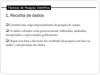 Técnicas de Pesquisa Cientifica

1. Recolha de dados

 Constitui uma etapa importantíssima da pesquisa de campo.
 Os dados coletados serão posteriormente elaborados, analisados,
interpretados e representados graficamente.
 Depois será feita a discussão dos resultados da pesquisa com base na
análise e interpretação dos dados.
 