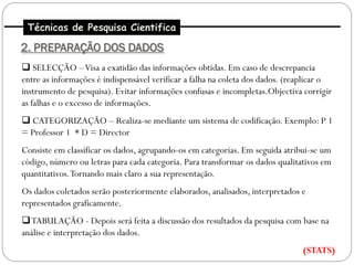 Técnicas de Pesquisa Cientifica

2. PREPARAÇÃO DOS DADOS
 SELECÇÃO –Visa a exatidão das informações obtidas. Em caso de descrepancia
entre as informações é indispensável verificar a falha na coleta dos dados. (reaplicar o
instrumento de pesquisa). Evitar informações confusas e incompletas.Objectiva corrigir
as falhas e o excesso de informações.
 CATEGORIZAÇÃO – Realiza-se mediante um sistema de codificação. Exemplo: P 1
= Professor 1 * D = Director
Consiste em classificar os dados, agrupando-os em categorias. Em seguida atribui-se um
código, número ou letras para cada categoria. Para transformar os dados qualitativos em
quantitativos. Tornando mais claro a sua representação.
Os dados coletados serão posteriormente elaborados, analisados, interpretados e
representados graficamente.
TABULAÇÃO - Depois será feita a discussão dos resultados da pesquisa com base na
análise e interpretação dos dados.
                                                                               (STATS)
 
