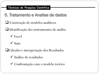 Técnicas de Pesquisa Cientifica

5. Tratamento e Analise de dados
 Construção de modelos analiticos
 Identificação dos instrumentos de análise
    Excel
    Stats
Cálculos e interpretação dos Resultados
    Análise de resultados
    Confrontação com o modelo teórico
 