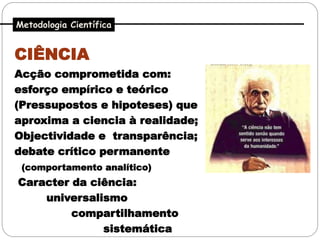 Metodologia Científica


CIÊNCIA
Acção comprometida com:
esforço empírico e teórico
(Pressupostos e hipoteses) que
aproxima a ciencia à realidade;
Objectividade e transparência;
debate crítico permanente
 (comportamento analítico)
Caracter da ciência:
    universalismo
         compartilhamento
              sistemática
 