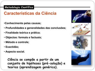 Metodologia Científica

Características da Ciência

•Conhecimento pelas causas;
• Profundidades e generalidades das conclusões;
• Finalidade teórica e prática;
• Objectos: formais e factuais;
• Método e controle;
• Exactidão;
• Aspecto social.


   Ciência se compõe a partir de um
   conjunto de hipóteses (pré-solução) e
   teorias (aprendizagem genérica).
 