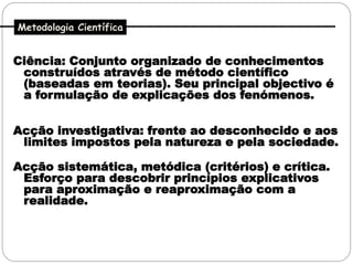 Metodologia Científica


Ciência: Conjunto organizado de conhecimentos
 construídos através de método científico
 (baseadas em teorias). Seu principal objectivo é
 a formulação de explicações dos fenómenos.


Acção investigativa: frente ao desconhecido e aos
 limites impostos pela natureza e pela sociedade.

Acção sistemática, metódica (critérios) e crítica.
 Esforço para descobrir princípios explicativos
 para aproximação e reaproximação com a
 realidade.
 