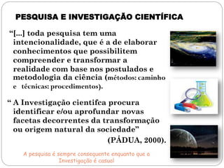 PESQUISA E INVESTIGAÇÃO CIENTÍFICA

“[...] toda pesquisa tem uma
 intencionalidade, que é a de elaborar
 conhecimentos que possibilitem
 compreender e transformar a
 realidade com base nos postulados e
 metodologia da ciência (métodos: caminho
 e técnicas: procedimentos).

“ A Investigação cientifca procura
  identificar e/ou aprofundar novas
  facetas decorrentes da transformação
  ou origem natural da sociedade”
                           (PÁDUA, 2000).
    A pesquisa é sempre consequente enquanto que a
                  Investigação é casual
 