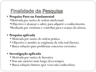 Finalidade da Pesquisa
 Pesquisa Pura ou Fundamental
  *Motivada por razões de ordem intelectual.
  *Objectivo é alcançar o saber, para adquirir o conhecimento.
  *Realizada por cientistas e contribui para o avanço da ciência.

 Pesquisa aplicada
  * Motivada por razões de ordem prática.
  * Objectivo é atender as exigências da vida real (factos).
  * Busca soluções para problemas concretos correntes.

 Investigação aplicada
  * Motivada por razões de Inovativa
  * Tem um carácter mais longo (leva tempo)
  * Busca soluções futuros (por vezes não conhecidos).
 
