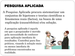 PESQUISA APLICADA
A Pesquisa Aplicada procura sistematizar um
 conjuntos de hipoteses e teorias cientificas a
 fenomenos reais (factos), na busca de uma
 explicação (causa/efeitos) e/ou solução.

 A pesquisa aplicada é aquela
 em que o pesquisador é movido
 pela necessidade de conhecer
 para aplicação imediata de
 resultados. Contribui para fins
 práticos, visando à solução mais
 ou menos imediata de
 problemas encontrados na
 realidade.
 