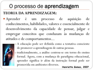 O processo de aprendizagem
TEORIA DA APRENDIZAGEM:
 Aprender é um processo de aquisição de
  conhecimentos, habilidades, valores e essencialmente de
  desenvolvimento da capacidade de pensar, julgar e
  empregar conceitos que conduzam às mudanças de
  atitudes e de comportamentos...
       o A educação pode ser definida como a tentativa consciente
         de promover a aprendizagem de outras pessoas.
       o tradicionalmente, a análise centrou-se em torno do ensino
         formal. Agora, com a mudança de paradigma educacional,
         aprender significa ir além da instrução formal pode ser
         promovida em ambientes diversos.
                                            Henriette Gomes, 2007
 