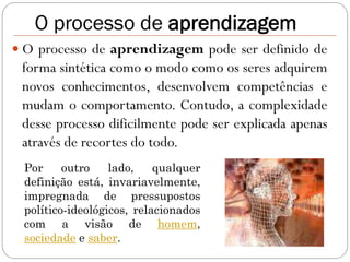 O processo de aprendizagem
 O processo de aprendizagem pode ser definido de
 forma sintética como o modo como os seres adquirem
 novos conhecimentos, desenvolvem competências e
 mudam o comportamento. Contudo, a complexidade
 desse processo dificilmente pode ser explicada apenas
 através de recortes do todo.
 Por     outro    lado,    qualquer
 definição está, invariavelmente,
 impregnada de pressupostos
 político-ideológicos, relacionados
 com a visão de homem,
 sociedade e saber.
 