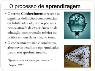 O processo de aprendizagem
 O termo Conhecimento recebe as
  seguintes definições: competências
  ou habilidades adquiridas por uma
  pessoa através da experiência ou da
  educação; compreensão teórica ou
  prática em um determinado tema.
 O conhecimento não é conclusivo,
  abre novos desafios e oportunidades
  para o seu aprofundamento.
  “Quanto mais sei, sinto que nada sei”
   Nogar, 1982
 
