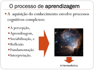 O processo de aprendizagem
 A aquisição do conhecimento envolve processos
 cognitivos complexos:
  A percepção,
  Aprendizagem,
  Sociabilização, e
  Reflexão
  Fundamentação
  Interpretação.

                              A Hermenêutica
 