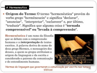 A Hermeneutica

 Origem do Termo: O termo "hermenêutica" provém do
 verbo grego "hermēneuein" e significa "declarar",
 "anunciar", "interpretar", "esclarecer" e, por último,
 "traduzir". Significa que alguma coisa é "tornada
 compreensível" ou "levada à compreensão".
 Hermenêutica é um ramo da filosofia
 que se debate com a compreensão
 humana e a interpretação de textos
 escritos. A palavra deriva do nome do
 deus grego Hermes, o mensageiro dos
 deuses, a quem os gregos atribuíam a
 origem da linguagem e da escrita e
 considerado o patrono da comunicação
 e do entendimento humano.
 Normas de linguagem que governaram a comunicação por escrita nos tempos
                                                                      69
                                bíblicos
 