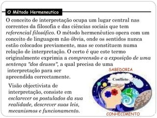 O Método Hermeneutico
O conceito de interpretação ocupa um lugar central nas
correntes da filosofia e das ciências sociais que tem
referencial filosófico. O método hermenêutico opera com um
conceito de linguagem não óbvia, onde os sentidos nunca
estão colocados previamente, mas se constituem numa
relação de interpretação. O certo é que este termo
originalmente exprimia a compreensão e a exposição de uma
sentença "dos deuses", a qual precisa de uma
 interpretação para ser                       SABEDORIA
apreendida correctamente.
Visão objectivista de
interpretação, consiste em
esclarecer os postulados da sua
realidade, descrever suas leis,
mecanismos e funcionamento.
                                        CONHECIMENTO
 