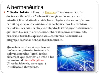 A hermenêutica
 Método Holístico: E ainda, a Holística- Tradado no estudo da
  doutrina Cibernética - A cibernética surgiu como uma ciência
  interdisciplinar destinada a estabelecer relações entre várias ciências e
  permitir que cada ciência utilizasse os conhecimentos desenvolvidos
  pelas demais ciências, centrando o objecto de investigação os fenómenos
  que individualmente a ciência não tenha explorado ou desenvolvido
  princípios, tentando explicar o vazio encontrado no domínio da
  integração das varias ciências do conhecimento.

  Quem fala de Cibernética, deve se
  lembrar em primeira instancia da
  palavra sinergias (interligações,
  sistemas), que abarcaria o texto a luz
  de um mundo transdiciplinar
  (filosofia, história, sociologia...)
  interligado e abrangente.
                                                                         72
 