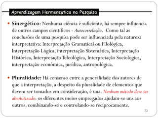 Aprendizagem Hermeneutica na Pesquisa

 Sinergético: Nenhuma ciência é suficiente, há sempre influencia
  de outros campos científicos - Autocorrelação. Como tal as
  conclusões de uma pesquisa pode ser influenciada pela natureza
  interpretativa: Interpretação Gramatical ou Filológica,
  Interpretação Lógica, interpretação Sistemática, Interpretação
  Histórica, Interpretação Teleológica, Interpretação Sociológica,
  interpretação económica, jurídica, antropológica.

 Pluralidade: Há consenso entre a generalidade dos autores de
  que a interpretação, a despeito da pluralidade de elementos que
  devem ser tomados em consideração, é una. Nenhum método deve ser
  absolutizado: os diferentes meios empregados ajudam-se uns aos
  outros, combinando-se e controlando-se reciprocamente.
                                                                     73
 