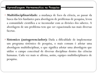 Aprendizagem Hermeneutica na Pesquisa

 Multidisciplinaridade: a mudança de foco da ciência, ao passar da
 busca das leis fundantes para abordagem de problemas de pesquisa, levou
 a comunidade científica a se incomodar com as divisões dos saberes. A
 abordagem de um problema tem que ser equacionada nas mais diversas
 facetas.

 Sistemico (autogerenciador): Dada a dificuldade de implementar
 um programa sistêmico de pesquisa, o mais comum é adotar uma
 abordagem multidisciplinar, o que significa adotar uma abordagem que
 utilize o campo conceitual de diversas disciplinas dentro das ciências
 humanas. Cada vez mais se afirma, assim, equipes multidisciplinares de
 pesquisa.
 