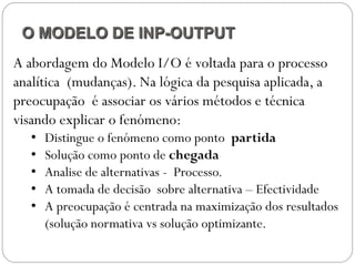 O MODELO DE INP-OUTPUT
A abordagem do Modelo I/O é voltada para o processo
analítica (mudanças). Na lógica da pesquisa aplicada, a
preocupação é associar os vários métodos e técnica
visando explicar o fenómeno:
   •   Distingue o fenómeno como ponto partida
   •   Solução como ponto de chegada
   •   Analise de alternativas - Processo.
   •   A tomada de decisão sobre alternativa – Efectividade
   •   A preocupação é centrada na maximização dos resultados
       (solução normativa vs solução optimizante.
 