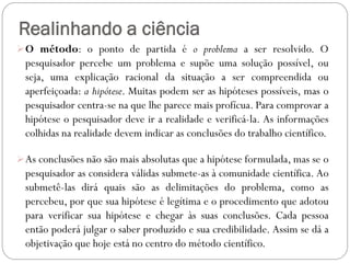 Realinhando a ciência
 O método: o ponto de partida é o problema a ser resolvido. O
  pesquisador percebe um problema e supõe uma solução possível, ou
  seja, uma explicação racional da situação a ser compreendida ou
  aperfeiçoada: a hipótese. Muitas podem ser as hipóteses possíveis, mas o
  pesquisador centra-se na que lhe parece mais profícua. Para comprovar a
  hipótese o pesquisador deve ir a realidade e verificá-la. As informações
  colhidas na realidade devem indicar as conclusões do trabalho científico.

 As conclusões não são mais absolutas que a hipótese formulada, mas se o
  pesquisador as considera válidas submete-as à comunidade científica. Ao
  submetê-las dirá quais são as delimitações do problema, como as
  percebeu, por que sua hipótese é legítima e o procedimento que adotou
  para verificar sua hipótese e chegar às suas conclusões. Cada pessoa
  então poderá julgar o saber produzido e sua credibilidade. Assim se dá a
  objetivação que hoje está no centro do método científico.
 