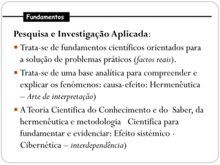 Fundamentos

Pesquisa e Investigação Aplicada:
 Trata-se de fundamentos científicos orientados para
  a solução de problemas práticos (factos reais).
 Trata-se de uma base analítica para compreender e
  explicar os fenómenos: causa-efeito: Hermenêutica
  – Arte de interpretação)
 A Teoria Cientifica do Conhecimento e do Saber, da
  hermenêutica e metodologia Cientifica para
  fundamentar e evidenciar: Efeito sistémico -
  Cibernética – interdependência)
 
